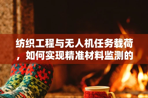 纺织工程与无人机任务载荷，如何实现精准材料监测的跨界融合？