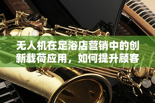 无人机在足浴店营销中的创新载荷应用，如何提升顾客体验？