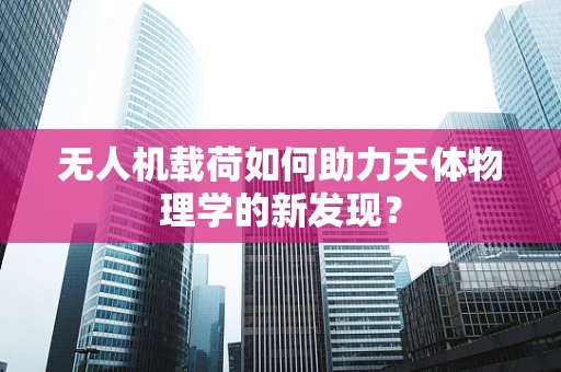 无人机载荷如何助力天体物理学的新发现？