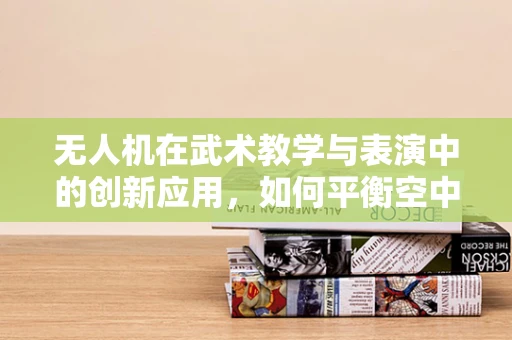 无人机在武术教学与表演中的创新应用，如何平衡空中载荷与武术动作的精准同步？