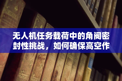无人机任务载荷中的角阀密封性挑战，如何确保高空作业中的精准控制？