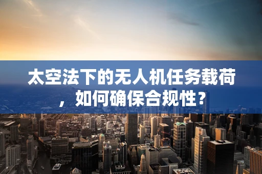 太空法下的无人机任务载荷，如何确保合规性？