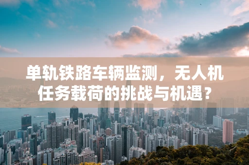 单轨铁路车辆监测，无人机任务载荷的挑战与机遇？