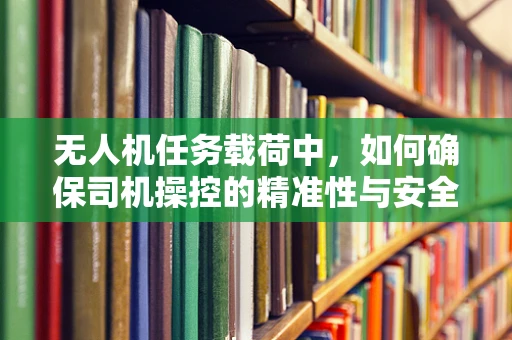 无人机任务载荷中，如何确保司机操控的精准性与安全性？