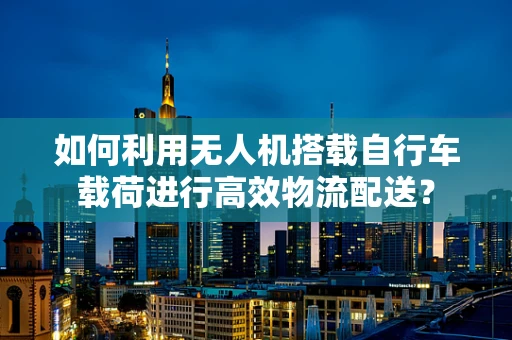 如何利用无人机搭载自行车载荷进行高效物流配送？