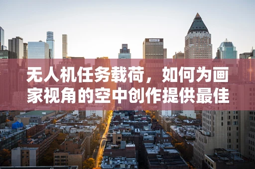 无人机任务载荷，如何为画家视角的空中创作提供最佳支持？