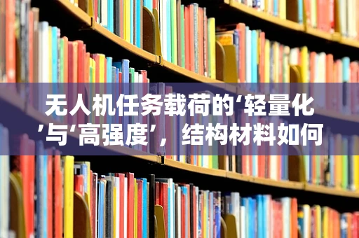 无人机任务载荷的‘轻量化’与‘高强度’，结构材料如何平衡？