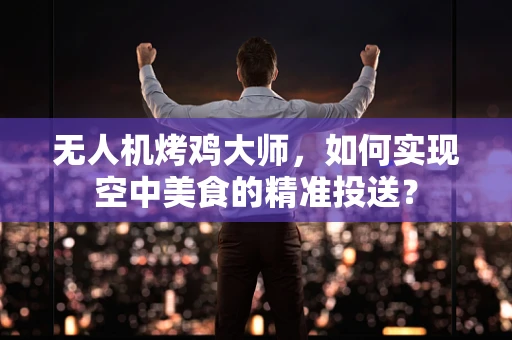 无人机烤鸡大师，如何实现空中美食的精准投送？