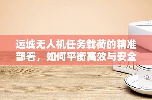 运城无人机任务载荷的精准部署，如何平衡高效与安全？