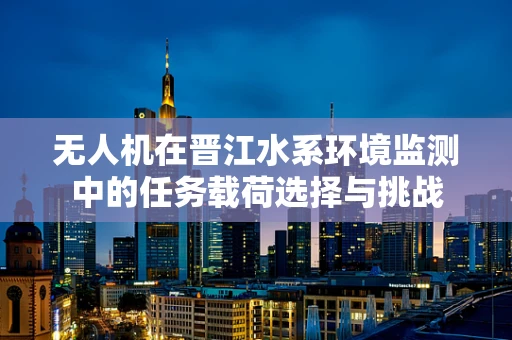 无人机在晋江水系环境监测中的任务载荷选择与挑战