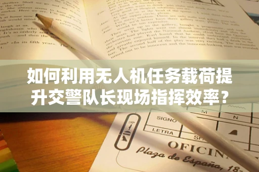 如何利用无人机任务载荷提升交警队长现场指挥效率？