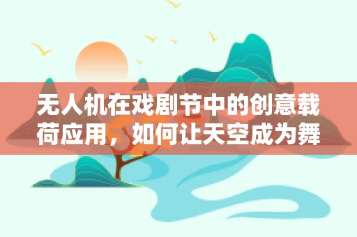 无人机在戏剧节中的创意载荷应用，如何让天空成为舞台的延伸？