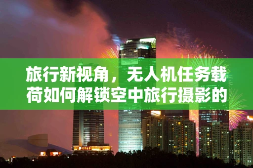 旅行新视角，无人机任务载荷如何解锁空中旅行摄影的无限可能？