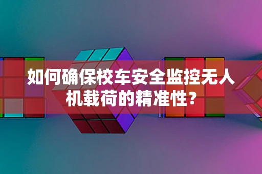 如何确保校车安全监控无人机载荷的精准性？