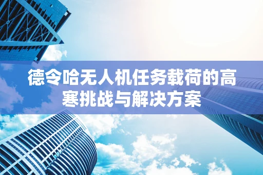 德令哈无人机任务载荷的高寒挑战与解决方案