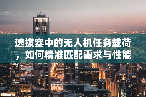选拔赛中的无人机任务载荷，如何精准匹配需求与性能？