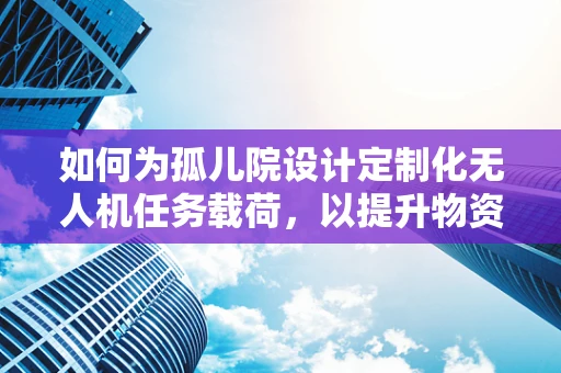 如何为孤儿院设计定制化无人机任务载荷，以提升物资配送与心理关怀的双重效益？