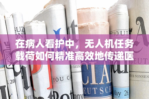 在病人看护中，无人机任务载荷如何精准高效地传递医疗信息？