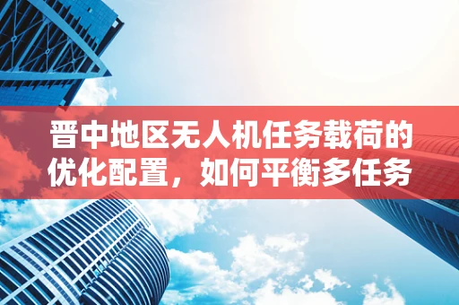 晋中地区无人机任务载荷的优化配置，如何平衡多任务需求与飞行效率？