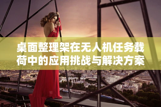 桌面整理架在无人机任务载荷中的应用挑战与解决方案