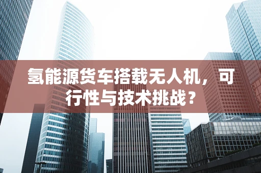 氢能源货车搭载无人机，可行性与技术挑战？