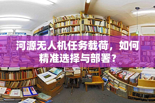 河源无人机任务载荷，如何精准选择与部署？