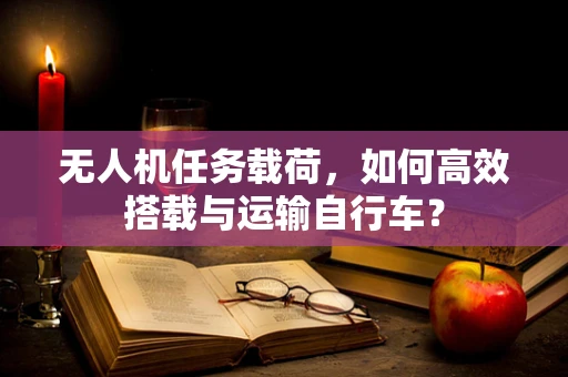 无人机任务载荷，如何高效搭载与运输自行车？