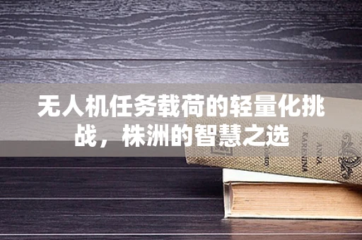 无人机任务载荷的轻量化挑战，株洲的智慧之选