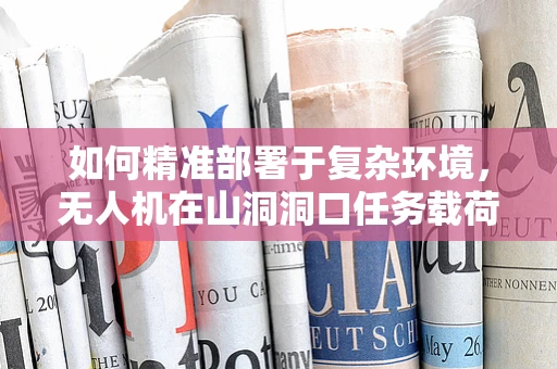 如何精准部署于复杂环境，无人机在山洞洞口任务载荷的挑战与对策