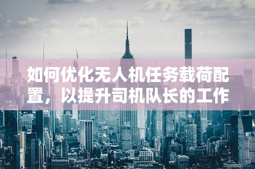 如何优化无人机任务载荷配置，以提升司机队长的工作效率？