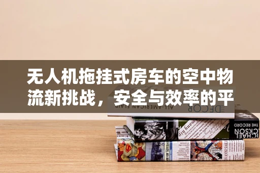 无人机拖挂式房车的空中物流新挑战，安全与效率的平衡