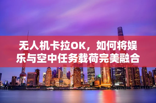 无人机卡拉OK，如何将娱乐与空中任务载荷完美融合？