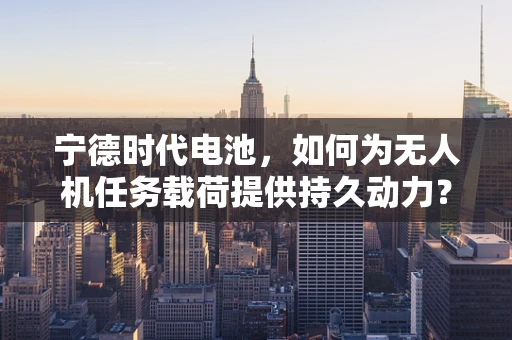 宁德时代电池，如何为无人机任务载荷提供持久动力？