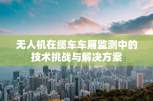无人机在缆车车厢监测中的技术挑战与解决方案