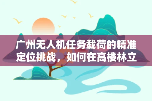 广州无人机任务载荷的精准定位挑战，如何在高楼林立的城市中实现厘米级精度？