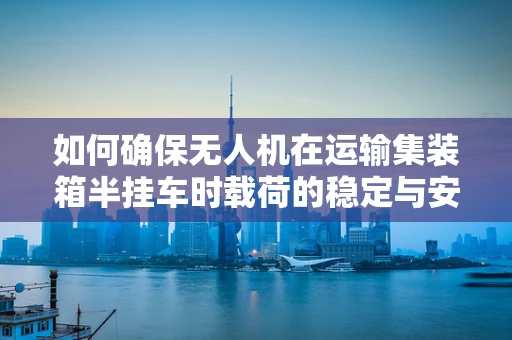 如何确保无人机在运输集装箱半挂车时载荷的稳定与安全？