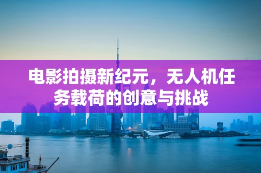 电影拍摄新纪元，无人机任务载荷的创意与挑战