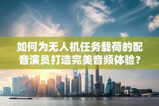 如何为无人机任务载荷的配音演员打造完美音频体验？