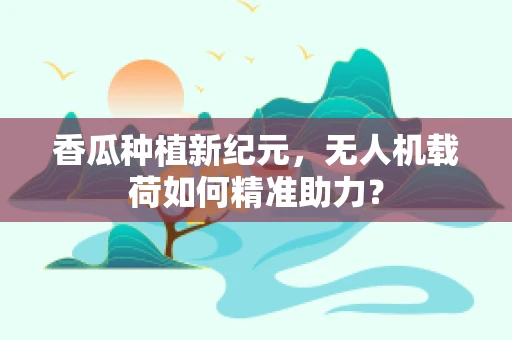 香瓜种植新纪元，无人机载荷如何精准助力？