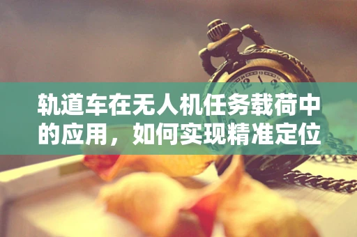 轨道车在无人机任务载荷中的应用，如何实现精准定位与稳定运输？