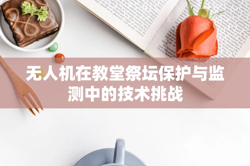 无人机在教堂祭坛保护与监测中的技术挑战