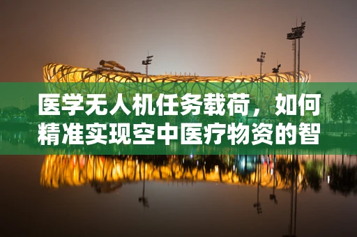医学无人机任务载荷，如何精准实现空中医疗物资的智能配送？