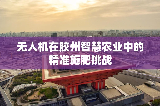 无人机在胶州智慧农业中的精准施肥挑战
