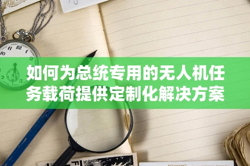如何为总统专用的无人机任务载荷提供定制化解决方案？