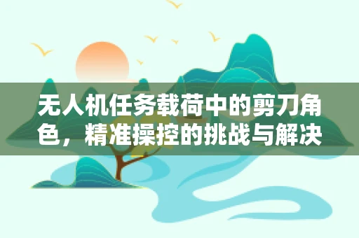 无人机任务载荷中的剪刀角色，精准操控的挑战与解决方案
