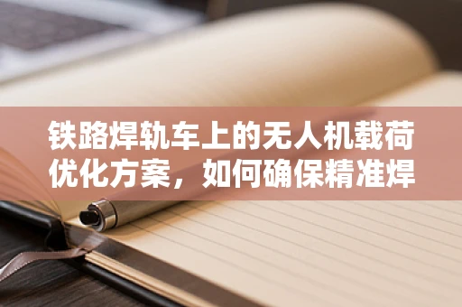 铁路焊轨车上的无人机载荷优化方案，如何确保精准焊接？