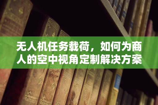 无人机任务载荷，如何为商人的空中视角定制解决方案？