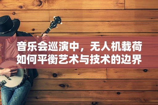 音乐会巡演中，无人机载荷如何平衡艺术与技术的边界？