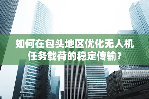 如何在包头地区优化无人机任务载荷的稳定传输？