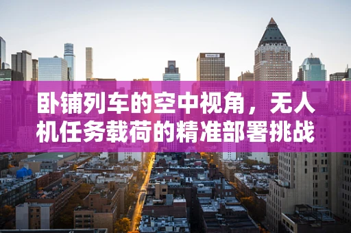 卧铺列车的空中视角，无人机任务载荷的精准部署挑战